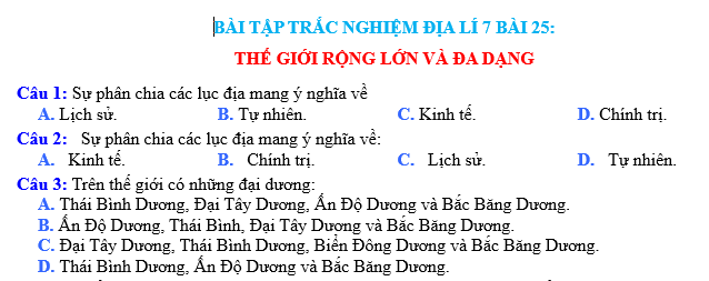 Bài tập trắc nghiệm địa lý 7 bài 25: Thế giới rộng lớn và đa dạng  Trên hành tinh Trái Đất, chúng ta sống trong một thế giới rộng lớn và đa dạng. Với hơn 7 tỷ người sinh sống trên khắp các châu lục và quốc gia, mỗi vùng đất đều có những đặc điểm riêng biệt và sự phong phú về văn hóa, địa lý và tự nhiên.  Đa dạng về diện tích, châu lục châu Á là lục địa lớn nhất trên Trái Đất, chiếm khoảng 30% diện tích toàn cầu. Với các quốc gia như Nga, Trung Quốc và Ấn Độ, châu Á không chỉ có sự đa dạng về diện tích mà còn có sự đa dạng về dân số và văn hóa. Châu Phi, với sa mạc Sahara, dòng sông Nile và rừng mưa Congo, cũng là một trong những khu vực có đa dạng địa lý và tự nhiên.  Sự đa dạng về văn hóa cũng là một điểm nổi bật của thế giới chúng ta. Mỗi quốc gia, mỗi vùng đất đều có những nét đặc trưng riêng, từ ngôn ngữ, truyền thống, tín ngưỡng, phong tục tập quán cho đến ẩm thực và nghệ thuật. Ví dụ, châu Âu có sự phong phú về kiến trúc và nghệ thuật cổ điển, trong khi châu Mỹ Latinh lại nổi tiếng với những điệu nhảy samba và món ăn đậm chất Mỹ Latinh.  Ngoài ra, thế giới còn có sự đa dạng về tự nhiên và môi trường sống. Từ những dãy núi cao nguyên băng tuyết ở Himalaya cho đến các rừng rậm nhiệt đới ở Amazon, mỗi khu vực trên Trái Đất đều có những điểm đặc biệt và quan trọng trong việc duy trì hệ sinh thái và cung cấp nguồn tài nguyên quan trọng cho con người.  Điều này cho thấy rằng thế giới chúng ta là một nơi đáng khám phá, với sự phong phú và đa dạng không thể tưởng tượng được. Việc hiểu và trân trọng sự đa dạng này không chỉ giúp chúng ta hiểu rõ hơn về thế giới xung quanh mà còn giúp chúng ta xây dựng một tương lai bền vững cho hành tinh Trái Đất.  Trên đây là bài tập trắc nghiệm địa lý 7 bài 25: Thế giới rộng lớn và đa dạng. Hy vọng qua bài viết này, các bạn đã hiểu thêm về sự phong phú và đa dạng của thế giới chúng ta. Chúc các bạn thành công trong việc học tập và khám phá thêm những điều thú vị về địa lý.