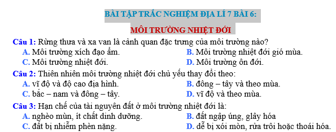 Bài tập trắc nghiệm địa lý 7 bài 6: Môi trường nhiệt đới là một phần quan trọng trong chương trình học địa lý ở cấp học tiểu học. Bài tập này giúp học sinh nắm vững kiến thức về môi trường nhiệt đới, cũng như khám phá các đặc điểm và đặc trưng của nó.  Bài tập này bao gồm các câu hỏi trắc nghiệm với mục đích kiểm tra kiến thức của học sinh về môi trường nhiệt đới. Học sinh sẽ được yêu cầu chọn câu trả lời đúng từ các lựa chọn đã cho. Các câu hỏi sẽ liên quan đến các khía cạnh khác nhau của môi trường nhiệt đới như khí hậu, động thực vật, động vật và các yếu tố tự nhiên khác.  Việc làm bài tập này sẽ giúp học sinh hiểu rõ hơn về môi trường nhiệt đới và nhận biết được sự đa dạng và phong phú của nó. Hơn nữa, bài tập cũng giúp học sinh rèn luyện kỹ năng làm việc nhóm, tư duy logic và khả năng phân tích và đánh giá thông tin.  Môi trường nhiệt đới là một trong những môi trường quan trọng nhất trên Trái Đất. Nó có sự đa dạng sinh học phong phú và là một nguồn tài nguyên quan trọng cho con người. Tuy nhiên, môi trường nhiệt đới cũng đang gặp phải nhiều vấn đề môi trường như sự suy thoái môi trường, mất mát đa dạng sinh học và biến đổi khí hậu.  Qua bài tập này, học sinh sẽ được khám phá và hiểu rõ hơn về môi trường nhiệt đới và nhận thức được vai trò quan trọng của việc bảo vệ và bảo tồn môi trường này. Bài tập cũng giúp học sinh phát triển kỹ năng tự học, tư duy logic và khả năng làm việc nhóm.  Trong bài tập này, học sinh sẽ có cơ hội áp dụng kiến thức đã học trong lớp vào việc giải quyết các bài toán và câu hỏi thực tế liên quan đến môi trường nhiệt đới. Điều này sẽ giúp học sinh rèn luyện kỹ năng xử lý thông tin, phân tích và suy luận.  Tổ chức bài tập trắc nghiệm này cần có sự chuẩn bị kỹ lưỡng từ phía giáo viên. Giáo viên cần chuẩn bị các câu hỏi phù hợp với kiến thức đã được giảng dạy và cung cấp cho học sinh các tài liệu tham khảo để làm bài tập. Ngoài ra, giáo viên cần tạo điều kiện thuận lợi cho học sinh làm việc nhóm và thảo luận với nhau để giải quyết các câu hỏi.  Tóm lại, bài tập trắc nghiệm địa lý 7 bài 6: Môi trường nhiệt đới là một bài tập quan trọng trong chương trình học địa lý ở cấp tiểu học. Bài tập này giúp học sinh hiểu rõ về môi trường nhiệt đới và nhận biết được vai trò quan trọng của việc bảo vệ và bảo tồn môi trường này.