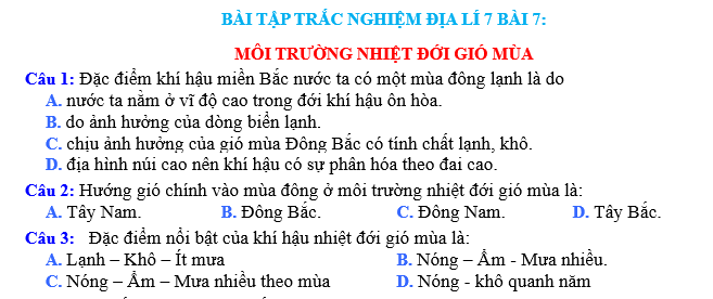 Bài tập trắc nghiệm địa lí 7 bài 7: Môi trường nhiệt đới gió mùa là một bài tập trắc nghiệm địa lí dành cho học sinh lớp 7. Bài tập này tập trung vào việc nắm vững kiến thức về môi trường nhiệt đới gió mùa, một trong những môi trường quan trọng và đặc biệt của hành tinh chúng ta.  Môi trường nhiệt đới gió mùa là một môi trường đặc biệt, được hình thành do sự tương tác giữa hệ thống gió mùa và môi trường nhiệt đới. Đặc điểm chính của môi trường này là sự thay đổi theo mùa, với hai mùa gió chính là mùa gió mùa hè và mùa gió mùa đông.  Trong mùa gió mùa hè, môi trường nhiệt đới gió mùa có những đặc điểm như sau: nhiệt độ cao, lượng mưa lớn, độ ẩm cao và sự phát triển của các loại cây cối và động vật. Môi trường này thường có khí hậu nóng ẩm và rừng rậm phong phú, là nơi sinh sống của nhiều loài động vật và thực vật.  Trái ngược lại, trong mùa gió mùa đông, môi trường nhiệt đới gió mùa có những đặc điểm khác biệt: nhiệt độ thấp hơn, lượng mưa ít hơn, độ ẩm thấp hơn và sự suy yếu của các loại cây cối và động vật. Môi trường này thường có khí hậu mát mẻ và khô ráo, thích hợp cho việc trồng trọt và chăn nuôi.  Môi trường nhiệt đới gió mùa có vai trò quan trọng trong việc duy trì sự cân bằng sinh thái của hành tinh chúng ta. Nó cung cấp nguồn nước và thức ăn cho con người và các loài sinh vật khác. Ngoài ra, môi trường này còn có tác động lớn đến khí hậu toàn cầu và quyết định sự phân bố của các loài sinh vật.  Để hiểu rõ hơn về môi trường nhiệt đới gió mùa, học sinh cần phải nắm vững kiến thức về các yếu tố ảnh hưởng đến sự hình thành và phát triển của môi trường này. Đồng thời, họ cũng cần biết cách bảo vệ và bảo tồn môi trường nhiệt đới gió mùa để duy trì sự phát triển bền vững của hành tinh chúng ta.  Trên đây là những thông tin cơ bản về bài tập trắc nghiệm địa lí 7 bài 7: Môi trường nhiệt đới gió mùa. Hy vọng rằng qua bài tập này, học sinh sẽ có được kiến thức sâu sắc và hiểu rõ hơn về môi trường quan trọng này. Chúc các em thành công trong việc học tập và khám phá thế giới xung quanh!