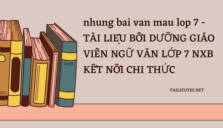 nhung bai van mau lop 7 -TÀI LIỆU BỒI DƯỠNG GIÁO VIÊN NGỮ VĂN LỚP 7 NXB KẾT NỐI CHI THỨC