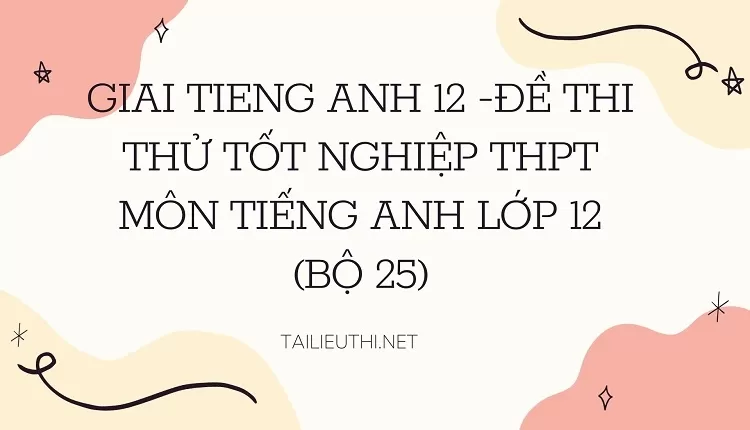 ĐỀ THI THỬ TỐT NGHIỆP THPT MÔN TIẾNG ANH LỚP 12 (BỘ 25)