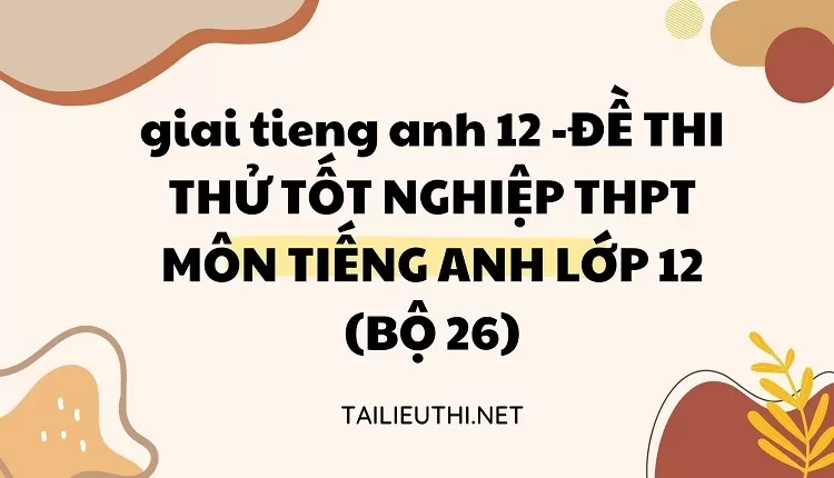 ĐỀ THI THỬ TỐT NGHIỆP THPT MÔN TIẾNG ANH LỚP 12 (BỘ 26)