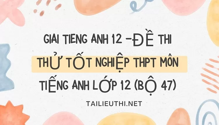 giai tieng anh 12 -ĐỀ THI THỬ TỐT NGHIỆP THPT MÔN TIẾNG ANH LỚP 12 (BỘ 47)