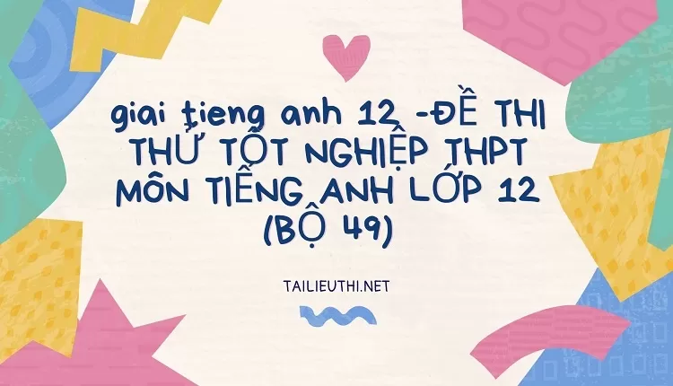 ĐỀ THI THỬ TỐT NGHIỆP THPT MÔN TIẾNG ANH LỚP 12 (BỘ 49)