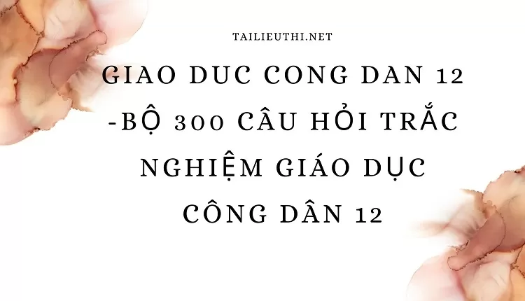 BỘ 300 CÂU HỎI TRẮC NGHIỆM GIÁO DỤC CÔNG DÂN 12