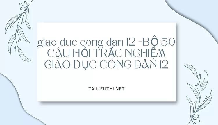 BỘ 50 CÂU HỎI TRẮC NGHIỆM GIÁO DỤC CÔNG DÂN 12