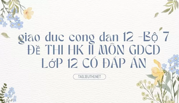 BỘ 7 ĐỀ THI HK II MÔN GDCD LỚP 12 CÓ ĐÁP ÁN