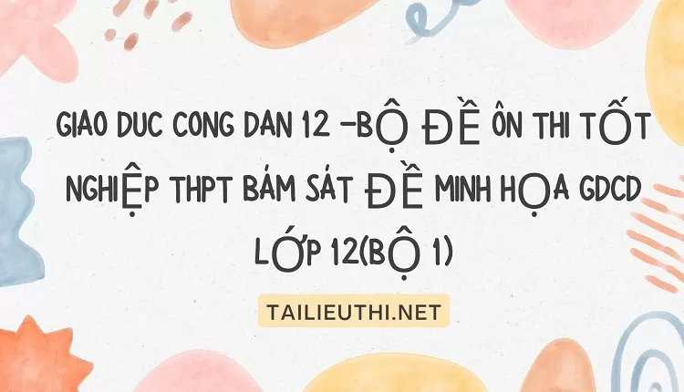 BỘ ĐỀ ÔN THI TỐT NGHIỆP THPT BÁM SÁT ĐỀ MINH HỌA GDCD 12(BỘ 1)