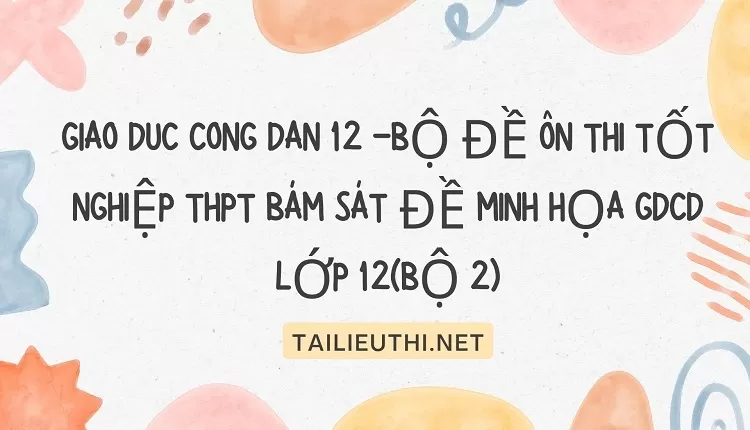 BỘ ĐỀ ÔN THI TỐT NGHIỆP THPT BÁM SÁT ĐỀ MINH HỌA GDCD 12(BỘ 2)