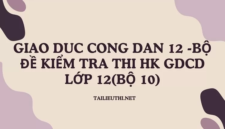 BỘ ĐỀ KIỂM TRA THI HK GDCD LỚP 12(BỘ 10)