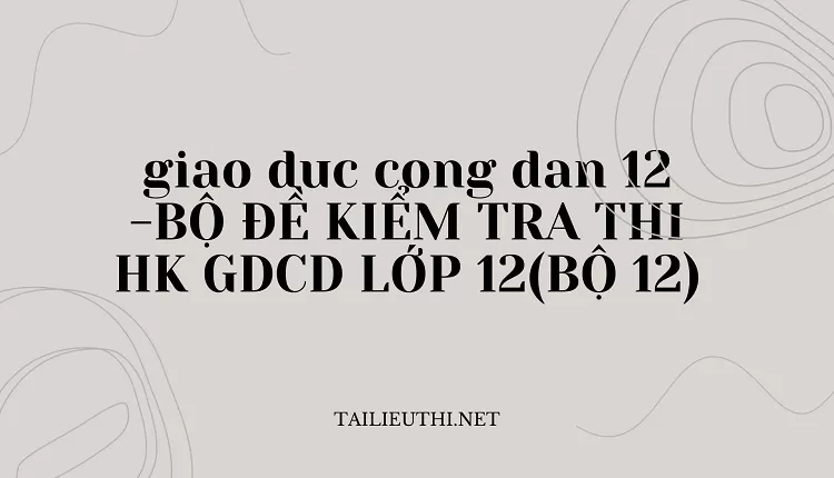 BỘ ĐỀ KIỂM TRA THI HK GDCD LỚP 12(BỘ 12)