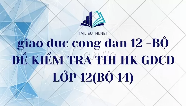 BỘ ĐỀ KIỂM TRA THI HK GDCD LỚP 12(BỘ 14)