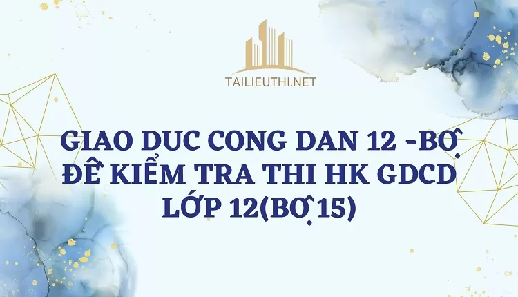 BỘ ĐỀ KIỂM TRA THI HK GDCD LỚP 12(BỘ 15)