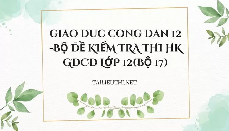 BỘ ĐỀ KIỂM TRA THI HK GDCD LỚP 12(BỘ 17)