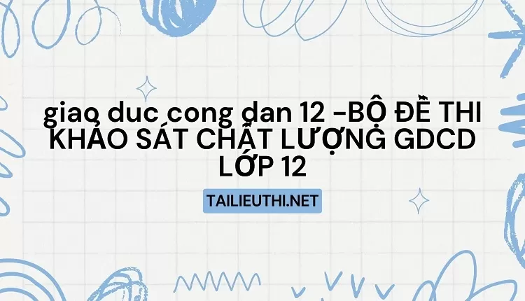 BỘ ĐỀ THI KHẢO SÁT CHẤT LƯỢNG GDCD LỚP 12