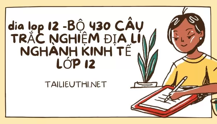 BỘ 430 CÂU TRẮC NGHIỆM ĐỊA LÍ NGHÀNH KINH TẾ LỚP 12