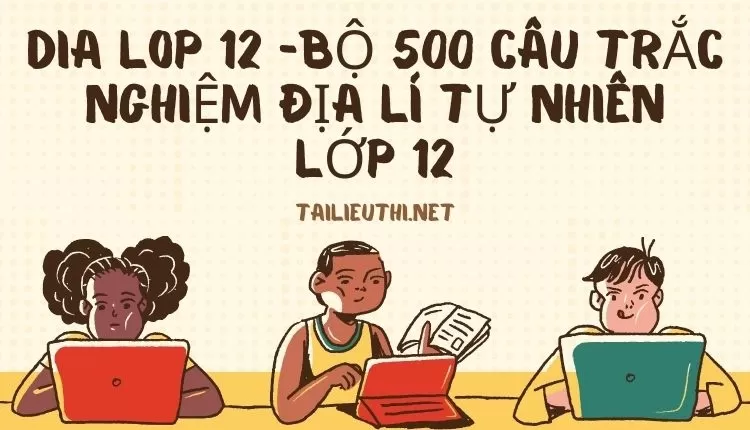 BỘ 500 CÂU TRẮC NGHIỆM ĐỊA LÍ TỰ NHIÊN LỚP 12