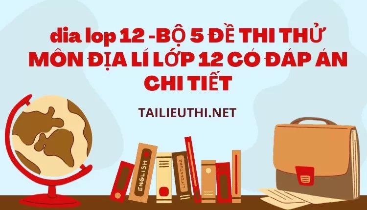 BỘ 5 ĐỀ THI THỬ MÔN ĐỊA LÍ LỚP 12 CÓ ĐÁP ÁN CHI TIẾT