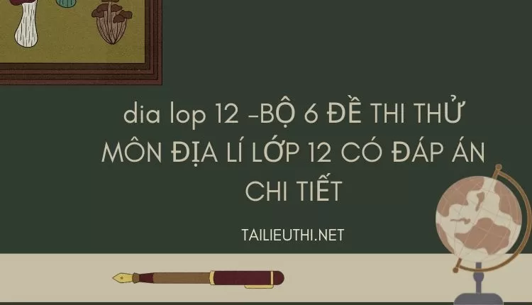 BỘ 6 ĐỀ THI THỬ MÔN ĐỊA LÍ LỚP 12 CÓ ĐÁP ÁN CHI TIẾT