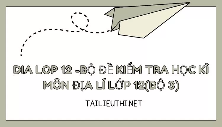 BỘ ĐỀ KIỂM TRA HỌC KÌ MÔN ĐỊA LÍ LỚP 12(BỘ 3)