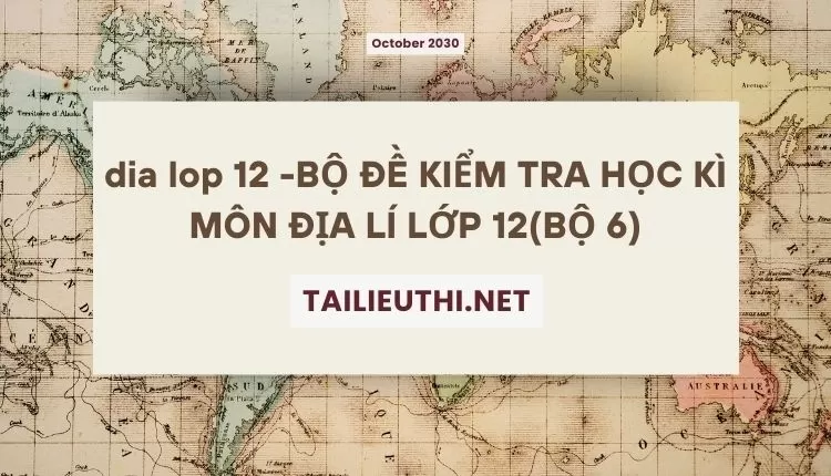 BỘ ĐỀ KIỂM TRA HỌC KÌ MÔN ĐỊA LÍ LỚP 12(BỘ 6)