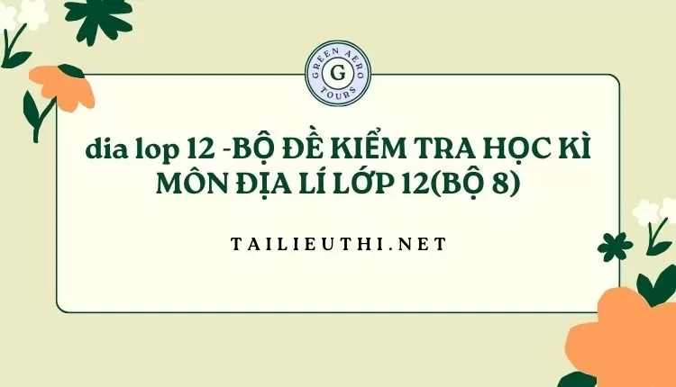 BỘ ĐỀ KIỂM TRA HỌC KÌ MÔN ĐỊA LÍ LỚP 12(BỘ 8)