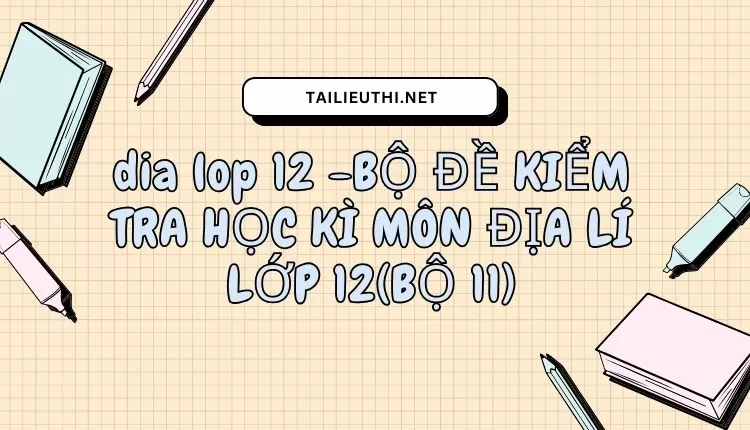 BỘ ĐỀ KIỂM TRA HỌC KÌ MÔN ĐỊA LÍ LỚP 12(BỘ 11)