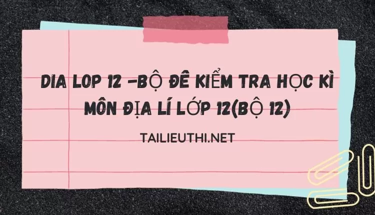 BỘ ĐỀ KIỂM TRA HỌC KÌ MÔN ĐỊA LÍ LỚP 12(BỘ 12)