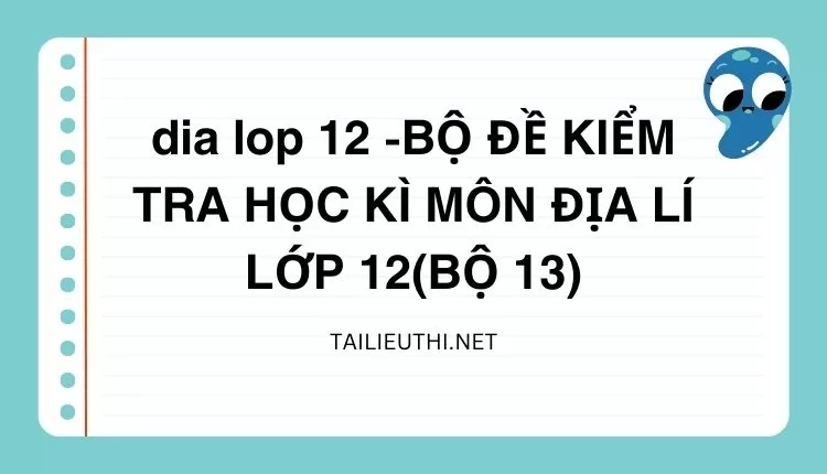 BỘ ĐỀ KIỂM TRA HỌC KÌ MÔN ĐỊA LÍ LỚP 12(BỘ 13)