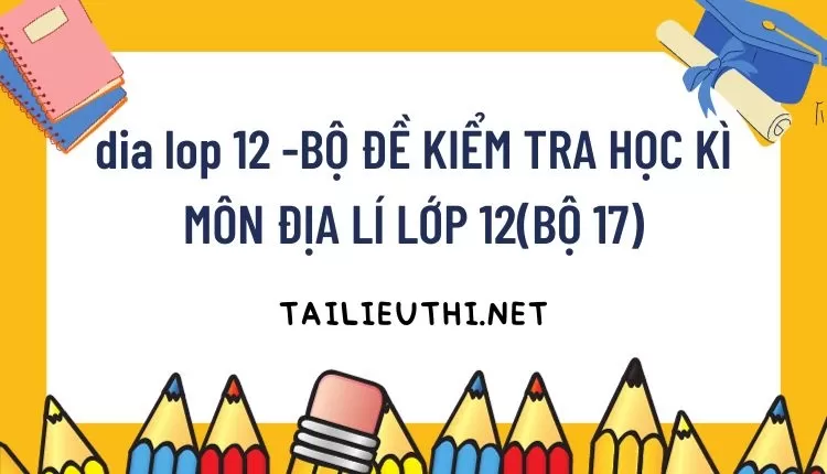 BỘ ĐỀ KIỂM TRA HỌC KÌ MÔN ĐỊA LÍ LỚP 12(BỘ 17)