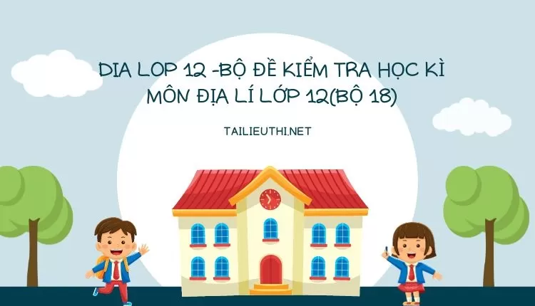 BỘ ĐỀ KIỂM TRA HỌC KÌ MÔN ĐỊA LÍ LỚP 12(BỘ 18)