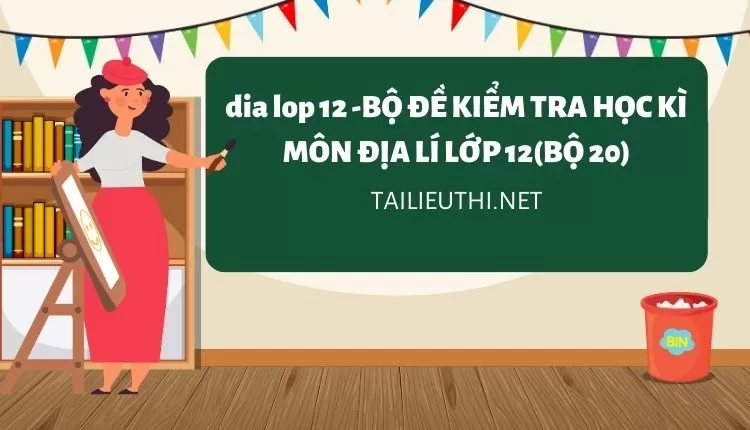 BỘ ĐỀ KIỂM TRA HỌC KÌ MÔN ĐỊA LÍ LỚP 12(BỘ 20)