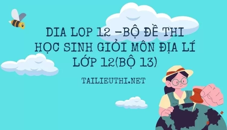 BỘ ĐỀ THI HỌC SINH GIỎI MÔN ĐỊA LÍ LỚP 12(BỘ 13)