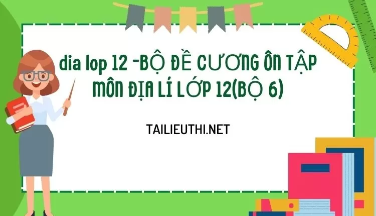 BỘ ĐỀ CƯƠNG ÔN TẬP MÔN ĐỊA LÍ LỚP 12(BỘ 6)