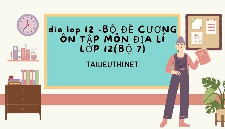 BỘ ĐỀ CƯƠNG ÔN TẬP MÔN ĐỊA LÍ LỚP 12(BỘ 7)