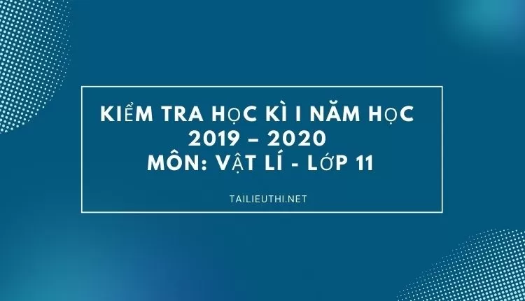 KIỂM TRA HỌC KÌ I NĂM HỌC 2019 – 2020 Môn: VẬT LÍ - LỚP 11 ( đa dạng và chi tiết )