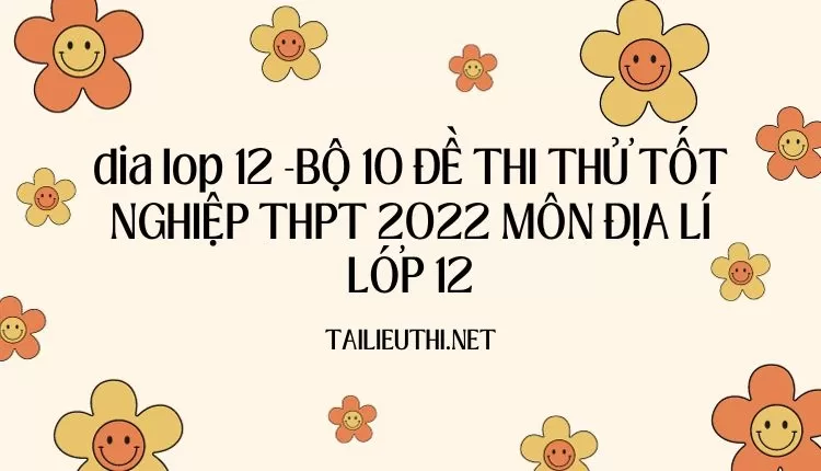 BỘ 10 ĐỀ THI THỬ TỐT NGHIỆP THPT 2022 MÔN ĐỊA LÍ LỚP 12