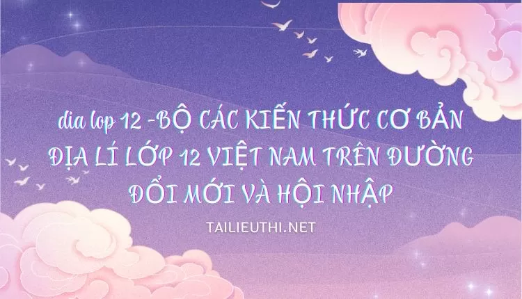 BỘ CÁC KIẾN THỨC CƠ BẢN ĐỊA LÍ LỚP 12 VIỆT NAM TRÊN ĐƯỜNG ĐỔI MỚI VÀ HỘI NHẬP