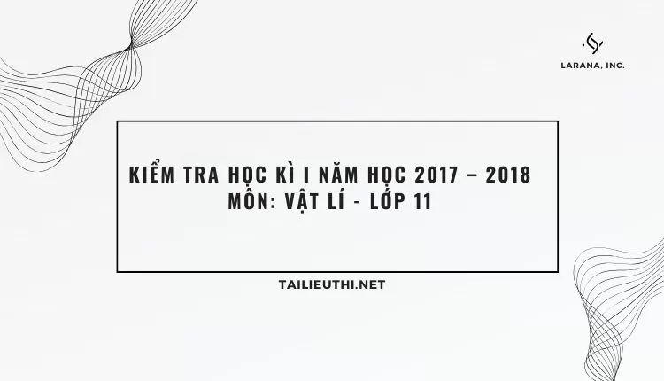 KIỂM TRA HỌC KÌ I NĂM HỌC 2017 – 2018 Môn: VẬT LÍ - LỚP 11 (hay và chi tiết )