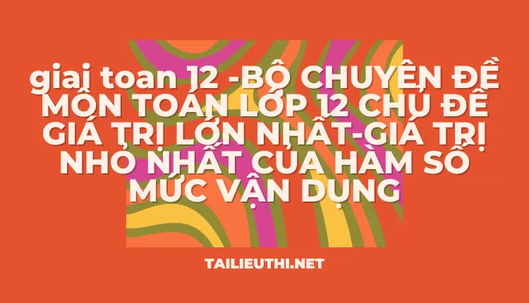 BỘ CHUYÊN ĐỀ MÔN TOÁN LỚP 12 CHỦ ĐỀ GIÁ TRỊ LỚN NHẤT-GIÁ TRỊ NHỎ NHẤT CỦA HÀM SỐ MỨC VẬN DỤNG