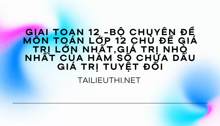 BỘ CHUYÊN ĐỀ MÔN TOÁN LỚP 12 CHỦ ĐỀ GTLN,GTNN CỦA HÀM SỐ CHỨA DẤU GIÁ TRỊ TUYỆT ĐỐI