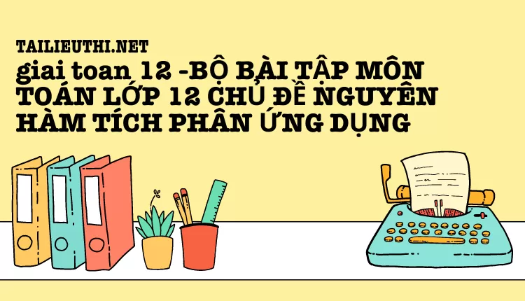 BỘ BÀI TẬP MÔN TOÁN LỚP 12 CHỦ ĐỀ NGUYÊN HÀM TÍCH PHÂN ỨNG DỤNG