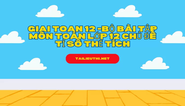 BỘ BÀI TẬP MÔN TOÁN LỚP 12 CHỦ ĐỀ TỈ SỐ THỂ TÍCH