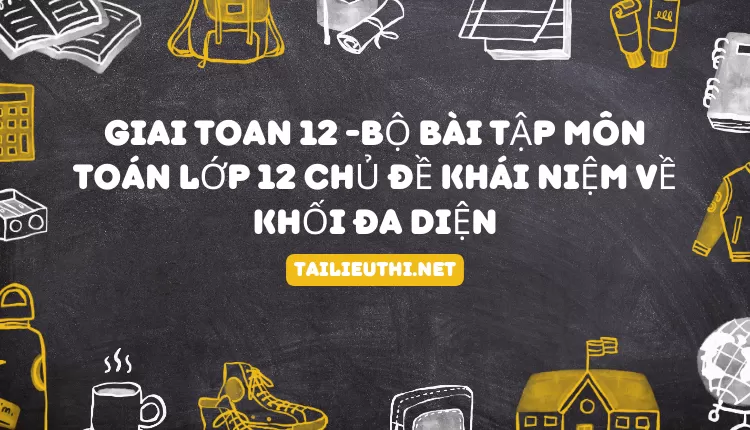 BỘ BÀI TẬP MÔN TOÁN LỚP 12 CHỦ ĐỀ KHÁI NIỆM VỀ KHỐI ĐA DIỆN