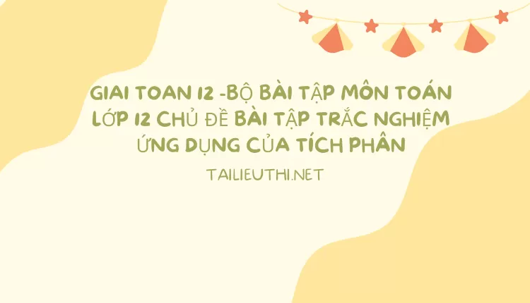 BỘ BÀI TẬP MÔN TOÁN LỚP 12 CHỦ ĐỀ BÀI TẬP TRẮC NGHIỆM ỨNG DỤNG CỦA TÍCH PHÂN