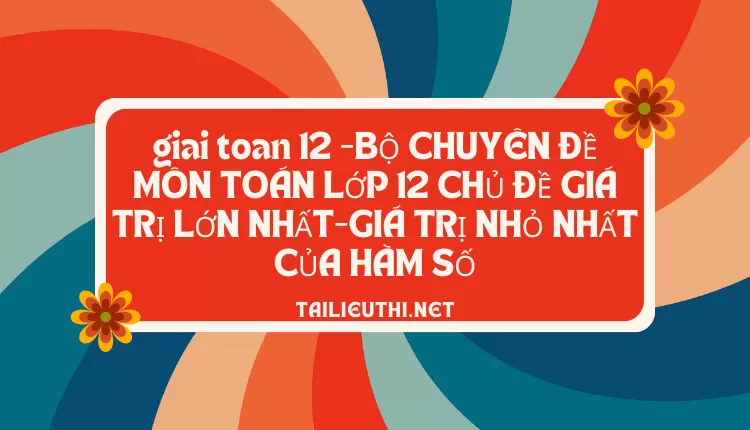 BỘ CHUYÊN ĐỀ MÔN TOÁN LỚP 12 CHỦ ĐỀ GIÁ TRỊ LỚN NHẤT-GIÁ TRỊ NHỎ NHẤT CỦA HÀM SỐ