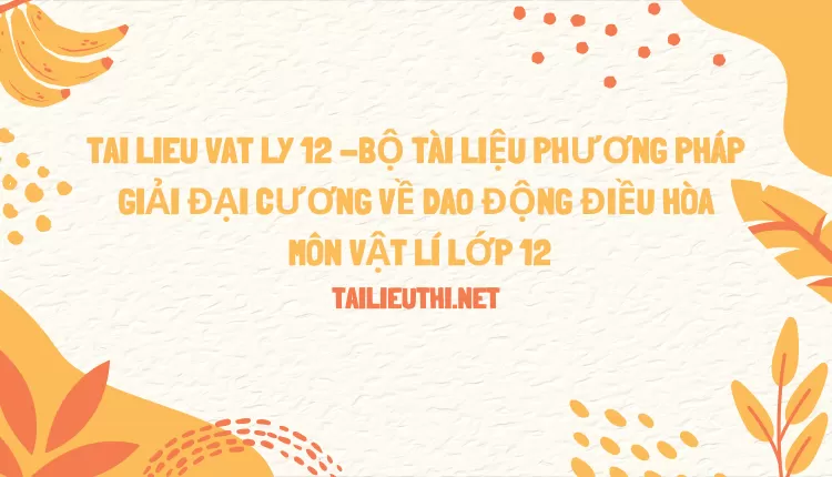 BỘ TÀI LIỆU PHƯƠNG PHÁP GIẢI ĐẠI CƯƠNG VỀ DAO ĐỘNG ĐIỀU HÒA MÔN VẬT LÍ LỚP 12