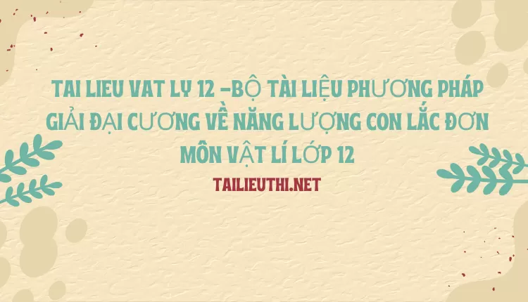 BỘ TÀI LIỆU PHƯƠNG PHÁP GIẢI ĐẠI CƯƠNG VỀ NĂNG LƯỢNG CON LẮC ĐƠN MÔN VẬT LÍ LỚP 12