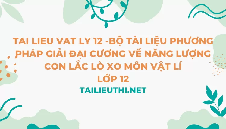 BỘ TÀI LIỆU PHƯƠNG PHÁP GIẢI ĐẠI CƯƠNG VỀ NĂNG LƯỢNG CON LẮC LÒ XO MÔN VẬT LÍ LỚP 12