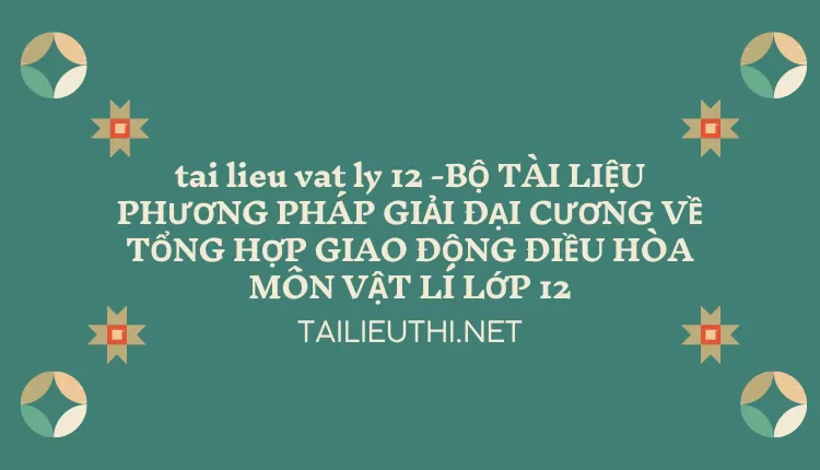 BỘ TÀI LIỆU PHƯƠNG PHÁP GIẢI ĐẠI CƯƠNG VỀ TỔNG HỢP GIAO ĐỘNG ĐIỀU HÒA MÔN VẬT LÍ LỚP 12